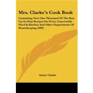 Mrs. Clarke's Cook Book: Containing over One Thousand of the Best Up-to-date Recipes for Every Conceivable Need in Kitchen and Other Departments of Housekeeping