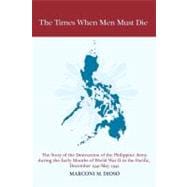 The Times When Men Must Die: The Story of the Destruction of the Philippine Army During the Early Months of World War II in the Pacific, December 1941-may 1942