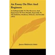An Essay on Diet and Regimen: As Indispensable to the Recovery and Enjoyment of Firm Health, Especially to the Indolent, Studious, Delicate, and Invalid