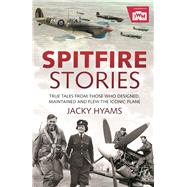 Spitfire Stories True Tales from Those Who Designed, Maintained and Flew the Iconic Plane