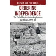 Ordering Independence The End of Empire in the Anglophone Caribbean, 1947-69