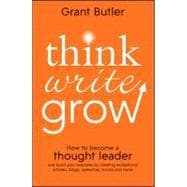 Think Write Grow How to Become a Thought Leader and Build Your Business by Creating Exceptional Articles, Blogs, Speeches, Books and More