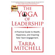 The Yoga of Leadership A Practical Guide to Health, Happiness, And Inspiring Total Team Engagement