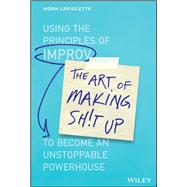 The Art of Making Sh!t Up Using the Principles of Improv to Become an Unstoppable Powerhouse
