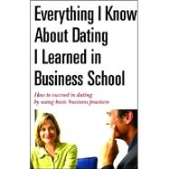 Everything I Know about Dating I Learned in Business School : How to Succeed in Dating by Using Basic Business Practices