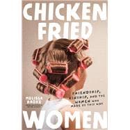 Chicken-Fried Women Friendship, Kinship, and the Women Who Made Us This Way