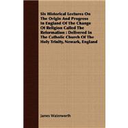 Six Historical Lectures on the Origin and Progress in England of the Change of Religion Called the Reformation: Delivered in the Catholic Church of the Holy Trinity, Newark, England