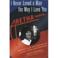 I Never Loved a Man the Way I Love You : Aretha Franklin, Respect, and the Making of a Soul Music Masterpiece