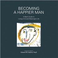 Becoming a Happier Man A Man's Guide to Living a Full and Meaningful Life