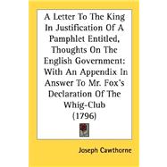A Letter To The King In Justification Of A Pamphlet Entitled, Thoughts On The English Government: With an Appendix in Answer to Mr. Fox's Declaration of the Whig-club