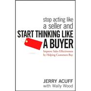 Stop Acting Like a Seller and Start Thinking Like a Buyer Improve Sales Effectiveness by Helping Customers Buy