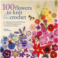 100 Flowers to Knit & Crochet A Collection of Beautiful Blooms for Embellishing Garments, Accessories, and More