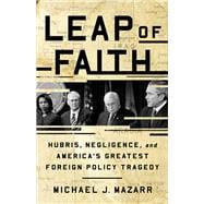 Leap of Faith Hubris, Negligence, and America's Greatest Foreign Policy Tragedy