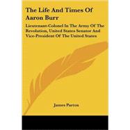 The Life and Times of Aaron Burr: Lieutenant-colonel in the Army of the Revolution, United States Senator and Vice-president of the United States