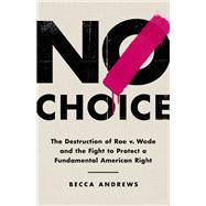 No Choice The Destruction of Roe v. Wade and the Fight to Protect a Fundamental American Right