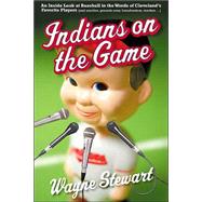 Indians on the Game : An Inside Look at Baseball in the Words of Cleveland's Favorite Players (and coaches, grounds crew, broadcasters, Vendors ... )