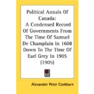 Political Annals of Canad : A Condensed Record of Governments from the Time of Samuel de Champlain in 1608 down to the Time of Earl Grey In 1905 (1905