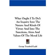 What Ought I to Do? : An Inquiry into the Nature and Kinds of Virtue and into the Sanctions, Aims and Values of the Moral Life