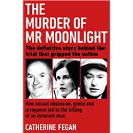 The Murder of Mr Moonlight How Sexual Obsession, Greed and Arrogance Led to the Killing of an Innocent Man – the Definitive Story Behind the Trial That Gripped the Nation