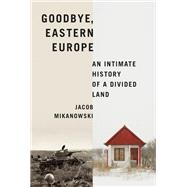 Goodbye, Eastern Europe An Intimate History of a Divided Land