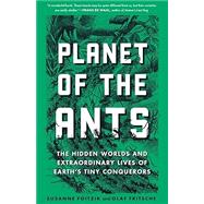 Planet of the Ants The Hidden Worlds and Extraordinary Lives of Earth's Tiny Conquerors