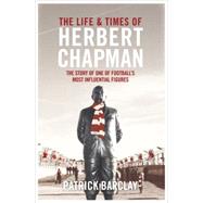 The Life and Times of Herbert Chapman The Story of One of Footballs' Most Influential Figures