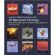 Learn to Paint in Acrylics with 50 More Small Paintings Pick Up the Skills, Put on the Paint, Hang Up Your Art