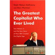 The Greatest Capitalist Who Ever Lived Tom Watson Jr. and the Epic Story of How IBM Created the Digital Age