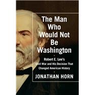 The Man Who Would Not Be Washington Robert E. Lee's Civil War and His Decision That Changed American History