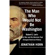 The Man Who Would Not Be Washington Robert E. Lee's Civil War and His Decision That Changed American History