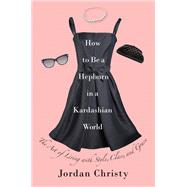 How to Be a Hepburn in a Kardashian World The Art of Living with Style, Class, and Grace