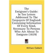 The Emigrant's Guide: In Ten Letters Addressed to the Taxpayers of England; Containing Information of Every Kind, Necessary to Persons Who Are About to Emigrate