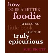 How to Be a Better Foodie A Bulging Little Book for the Truly Epicurious