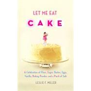 Let Me Eat Cake : A Celebration of Flour, Sugar, Butter, Eggs, Vanilla, Baking Powder, and a Pinch of Salt