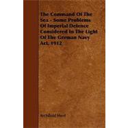 The Command of the Sea - Some Problems of Imperial Defence Considered in the Light of the German Navy Act, 1912