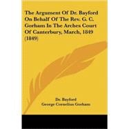 The Argument Of Dr. Bayford On Behalf Of The Rev. G. C. Gorham In The Arches Court Of Canterbury, March, 1849