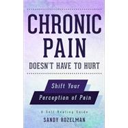 Chronic Pain Doesn't Have to Hurt: Shift Your Perception of Pain, a Self-healing Guide