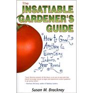 The Insatiable Gardener's Guide: How to Grow Anything & Everything Indoors, Year 'Round