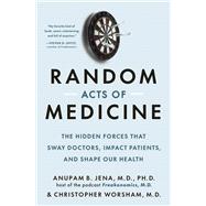 Random Acts of Medicine The Hidden Forces That Sway Doctors, Impact Patients, and Shape Our Health
