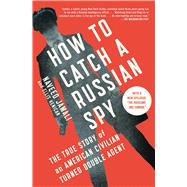How to Catch a Russian Spy The True Story of an American Civilian Turned Double Agent