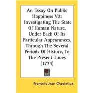 An Essay On Public Happiness: Investigating the State of Human Nature, Under Each of Its Particular Appearances, Through the Several Periods of History, to the Present Times
