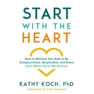 Start with the Heart How to Motivate Your Kids to Be Compassionate, Responsible, and Brave (Even  When You're Not Around)