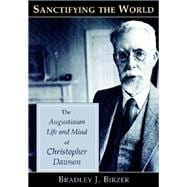 Sanctifying the World : The Augustinian Life and Mind of Christopher Dawson