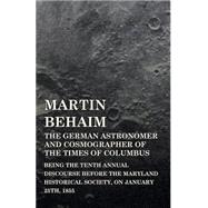 Martin Behaim, the German Astronomer and Cosmographer of the Times of Columbus: Being the Tenth Annual Discourse Before the Maryland Historical Society, on January 25th, 1855