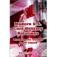 Modern U. S. Civil-Military Relations : Wielding the Terrible Swift Sword