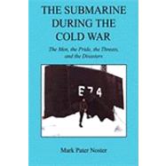 The Submarine During the Cold War: The Men, the Pride, the Threats, and the Disasters