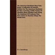 The American Machinist Shop Note Book, A Collection Of Articles, Written For The American Machinist By Men, Covering A Wide Variety Of Machine Shop Activities And Giving The Solutions Of Problems That Have Arisen In Machine Shops The World Over.