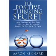 The Positive Thinking Secret: How to Forget the Past, Smile at the Future, & Laugh in the Face of Pain
