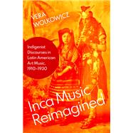 Inca Music Reimagined Indigenist Discourses in Latin American Art Music, 1910-1930