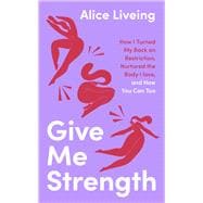 Give Me Strength How I Turned My Back on Restriction, Nurtured the Body I Love, and How You Can Too